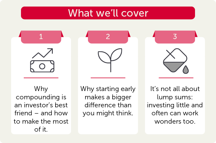 What we'll covre. Why compounding is an investor's best friend - and how to make the most of it. Why starting early makes a bigger difference than you might think. It's not all about lump sums: investing little and often can work wonders too.